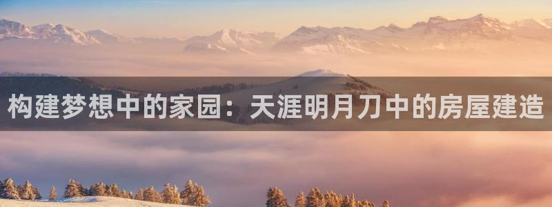 意昂体育3招商电话号码查询：构建梦想中的家园：天涯明月刀中的房屋建造