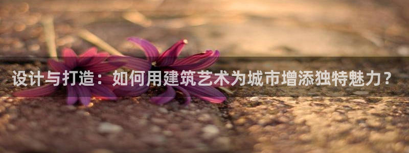 意昂3集团：设计与打造：如何用建筑艺术为城市增添独特魅力？
