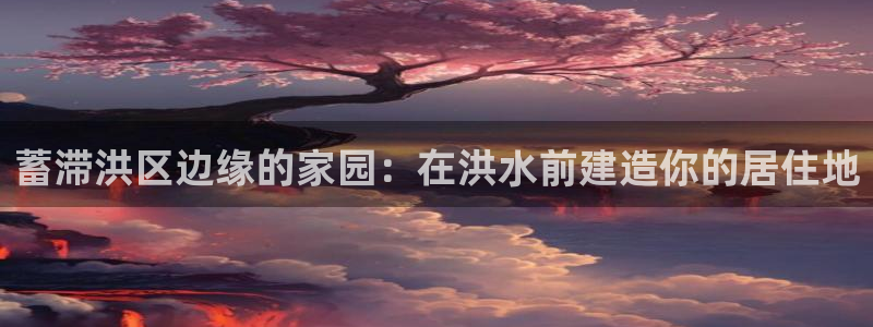 意昂3神州：蓄滞洪区边缘的家园：在洪水前建造你的居住地