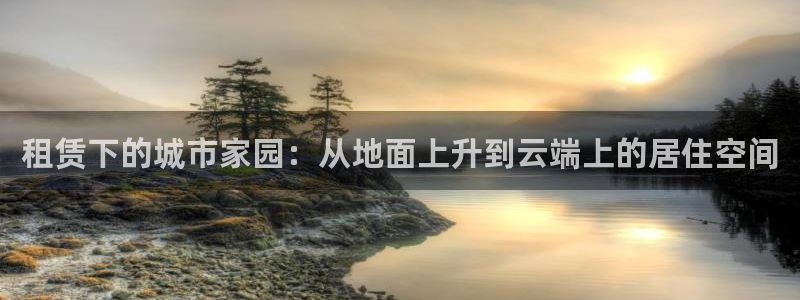 意昂3娱乐首页网站大全：租赁下的城市家园：从地面上升到云端上的居住空间