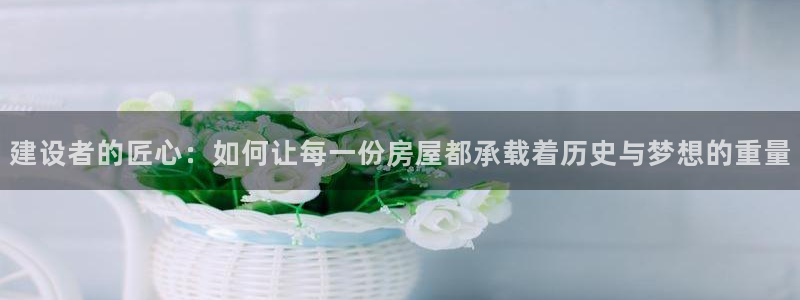 意昂体育3招商电话号码：建设者的匠心：如何让每一份房屋都承载着历史与梦想的重量