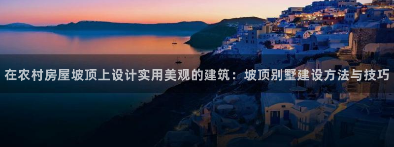 意昂3集团官网网址：在农村房屋坡顶上设计实用美观的建筑：坡顶别墅建设方法与技巧