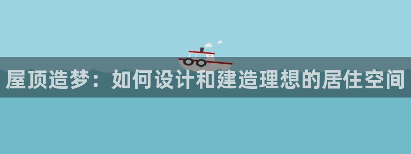 意昂3娱乐40996：屋顶造梦：如何设计和建造理想的居住空间
