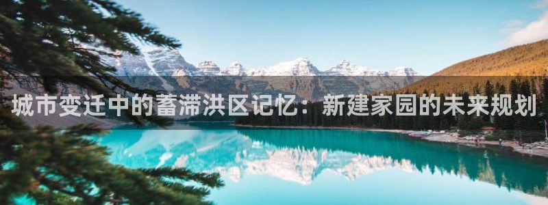 意昂体育3招商电话号码：城市变迁中的蓄滞洪区记忆：新建家园的未来规划