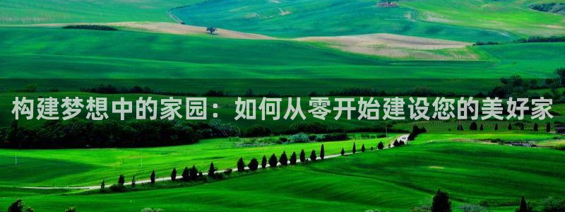 意昂集团官网：构建梦想中的家园：如何从零开始建设您的美好家