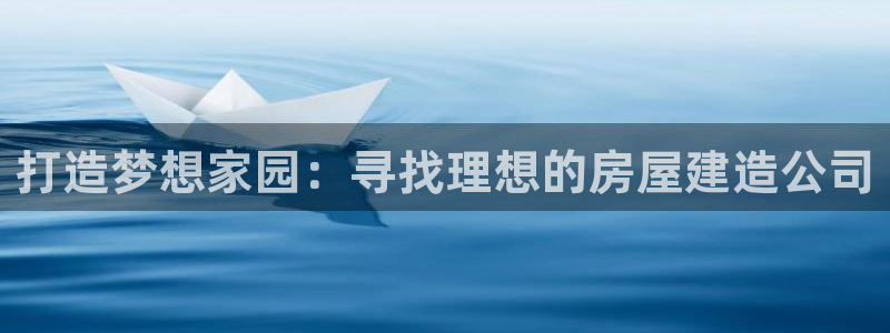 意昂体育3平台是正规平台吗知乎：打造梦想家园：寻找理想的房屋建造公司