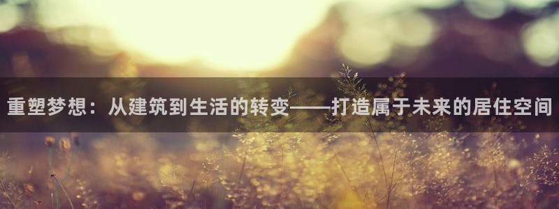 意昂体育3招商电话地址是多少：重塑梦想：从建筑到生活的转变——打造属于未来的居住空间