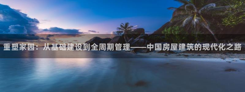 意昂3官方：重塑家园：从基础建设到全周期管理——中国房屋建筑的现代化之路