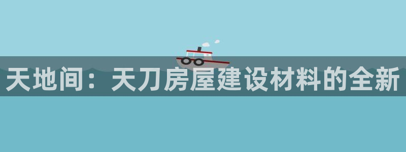意昂3集团官网首页：天地间：天刀房屋建设材料的全新
