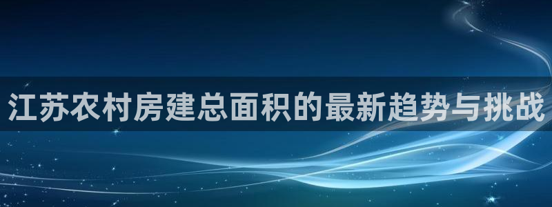 意昂3娱乐代理怎么样：江苏农村房建总面积的最新趋势与挑战